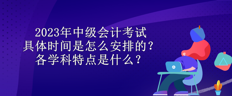 2023年中級會計考試具體時間是怎么安排的？各學(xué)科特點是什么？