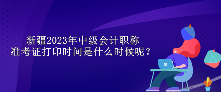 新疆2023年中級(jí)會(huì)計(jì)職稱準(zhǔn)考證打印時(shí)間是什么時(shí)候呢？