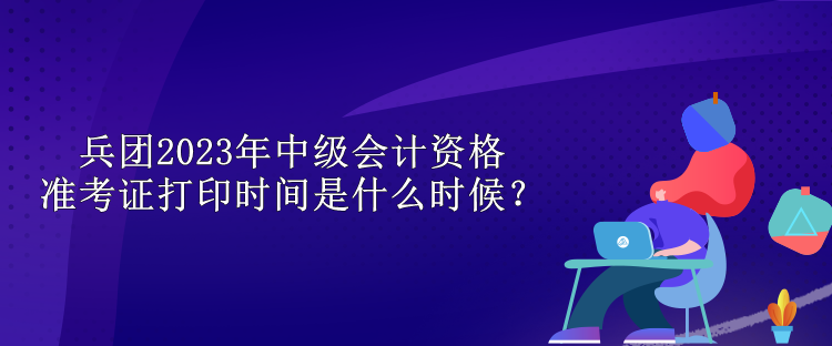 兵團(tuán)2023年中級(jí)會(huì)計(jì)資格準(zhǔn)考證打印時(shí)間是什么時(shí)候？