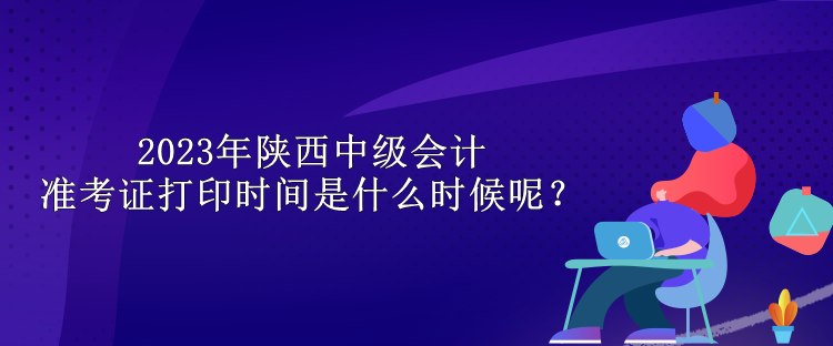 2023年陜西中級(jí)會(huì)計(jì)準(zhǔn)考證打印時(shí)間是什么時(shí)候呢？