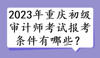 2023年重慶初級(jí)審計(jì)師考試報(bào)考條件有哪些？