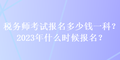 稅務(wù)師考試報(bào)名多少錢一科？2023年什么時(shí)候報(bào)名？