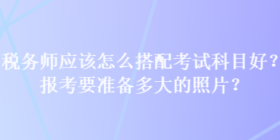 稅務師應該怎么搭配考試科目好？報考要準備多大的照片？