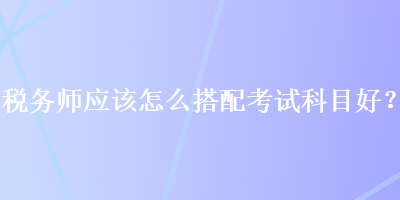 稅務(wù)師應(yīng)該怎么搭配考試科目好？