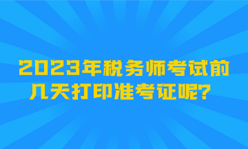 2023年稅務(wù)師考試前幾天打印準(zhǔn)考證呢？