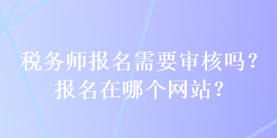 稅務(wù)師報(bào)名需要審核嗎？報(bào)名在哪個(gè)網(wǎng)站？