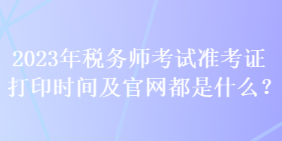 2023年稅務(wù)師考試準(zhǔn)考證打印時(shí)間及官網(wǎng)都是什么？