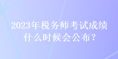 2023年稅務(wù)師考試成績什么時(shí)候會(huì)公布？