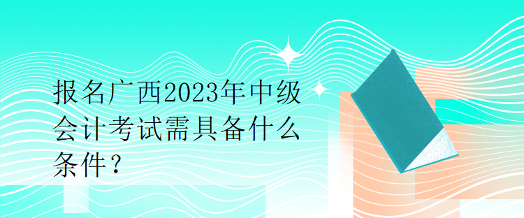 報名廣西2023年中級會計考試需具備什么條件？