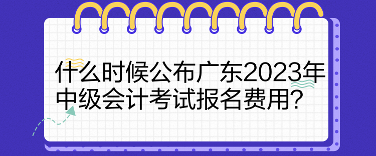 什么時(shí)候公布廣東2023年中級(jí)會(huì)計(jì)考試報(bào)名費(fèi)用？