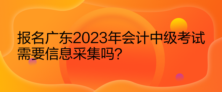 報名廣東2023年會計中級考試需要信息采集嗎？