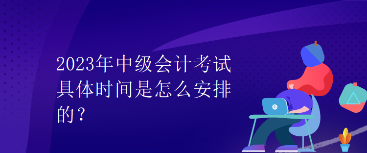 2023年中級(jí)會(huì)計(jì)考試具體時(shí)間是怎么安排的？