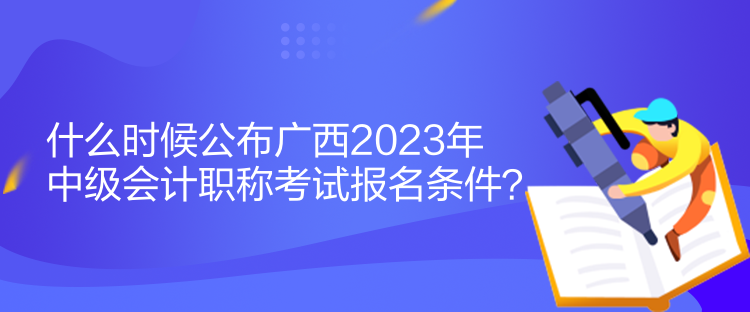 什么時候公布廣西2023年中級會計職稱考試報名條件？