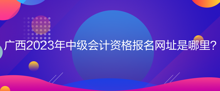 廣西2023年中級(jí)會(huì)計(jì)資格報(bào)名網(wǎng)址是哪里？