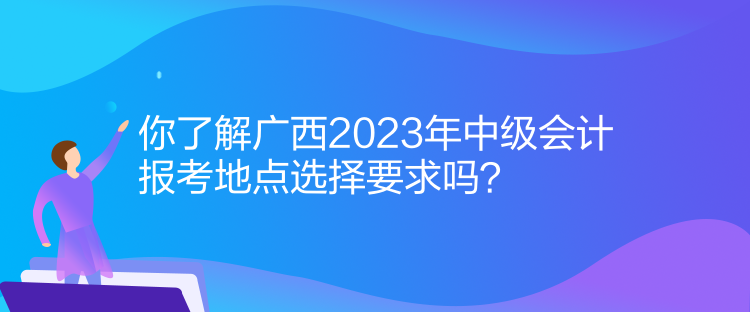 你了解廣西2023年中級(jí)會(huì)計(jì)報(bào)考地點(diǎn)選擇要求嗎？