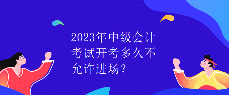 2023年中級(jí)會(huì)計(jì)考試開(kāi)考多久不允許進(jìn)場(chǎng)？