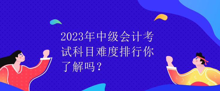 2023年中級會計考試科目難度排行你了解嗎？