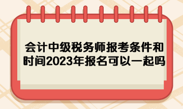 會(huì)計(jì)中級(jí)稅務(wù)師報(bào)考條件和時(shí)間2023年報(bào)名可以一起嗎？