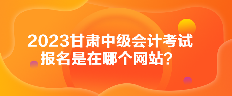 2023甘肅中級會計考試報名是在哪個網(wǎng)站？