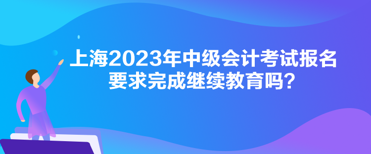 上海2023年中級會計考試報名要求完成繼續(xù)教育嗎？