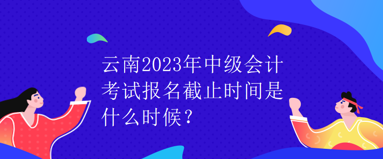 云南2023年中級(jí)會(huì)計(jì)考試報(bào)名截止時(shí)間是什么時(shí)候？