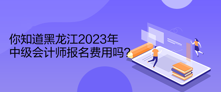 你知道黑龍江2023年中級會計師報名費用嗎？