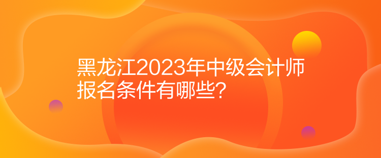 黑龍江2023年中級(jí)會(huì)計(jì)師報(bào)名條件有哪些？