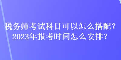 稅務(wù)師考試科目可以怎么搭配？2023年報考時間怎么安排？