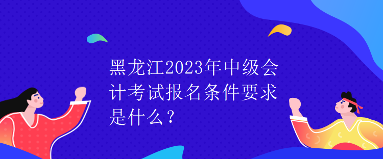 黑龍江2023年中級會計(jì)考試報(bào)名條件要求是什么？