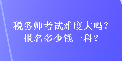 稅務(wù)師考試難度大嗎？報(bào)名多少錢一科？