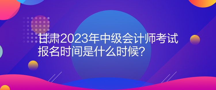 甘肅2023年中級會計師考試報名時間是什么時候？