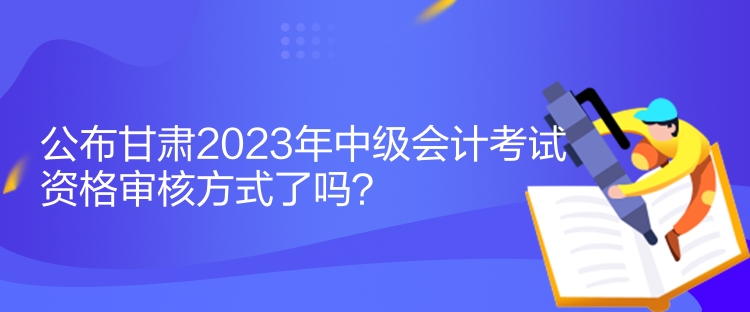 公布甘肅2023年中級會計(jì)考試資格審核方式了嗎？