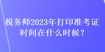 稅務師2023年打印準考證時間在什么時候？