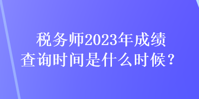 稅務師2023年成績查詢時間是什么時候？