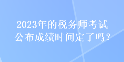 2023年的稅務(wù)師考試公布成績(jī)時(shí)間定了嗎？