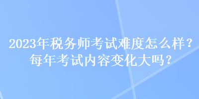 2023年稅務(wù)師考試難度怎么樣？每年考試內(nèi)容變化大嗎？