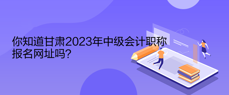 你知道甘肅2023年中級會計職稱報名網(wǎng)址嗎？