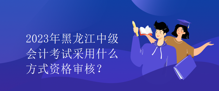 2023年黑龍江中級(jí)會(huì)計(jì)考試采用什么方式資格審核？