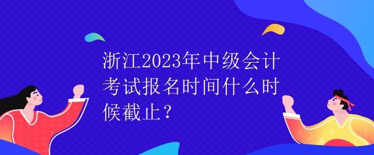 浙江2023年中級會計考試報名時間什么時候截止？