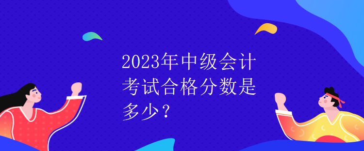 2023年中級會計考試合格分數(shù)是多少？