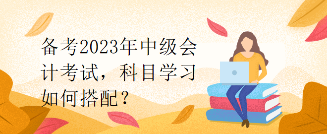 備考2023年中級(jí)會(huì)計(jì)考試，科目學(xué)習(xí)如何搭配？