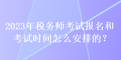 2023年稅務(wù)師考試報(bào)名和考試時(shí)間怎么安排的？