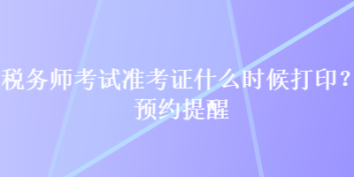 稅務(wù)師考試準(zhǔn)考證什么時候打??？預(yù)約提醒