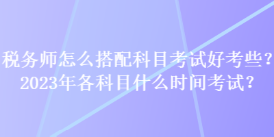 稅務師怎么搭配科目考試好考些？2023年各科目什么時間考試？