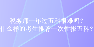 稅務(wù)師一年過五科很難嗎？什么樣的考生推薦一次性報五科？