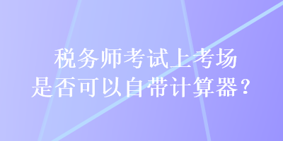 稅務師考試上考場是否可以自帶計算器？