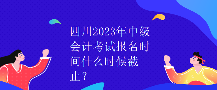 四川2023年中級(jí)會(huì)計(jì)考試報(bào)名時(shí)間什么時(shí)候截止？