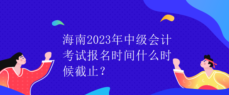 海南2023年中級(jí)會(huì)計(jì)考試報(bào)名時(shí)間什么時(shí)候截止？