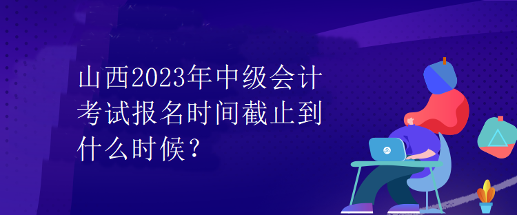 山西2023年中級(jí)會(huì)計(jì)考試報(bào)名時(shí)間截止到什么時(shí)候？