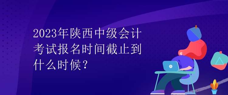 2023年陜西中級會計考試報名時間截止到什么時候？